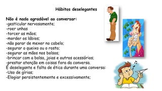 Hábitos deselegantes
Não é nada agradável ao conversar:
-gesticular nervosamente;
-roer unhas
-torcer as mãos;
-morder os lábios;
-não parar de mexer no cabelo;
-segurar o queixo ou o rosto;
-segurar as mãos nos bolsos;
-brincar com a bolsa, joias e outros acessórios;
-prestar atenção em coisas fora da conversa.
É deselegante e falta de ética durante uma conversa:
-Uso de gírias;
-Elogiar persistentemente e excessivamente;
 