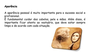Aparência
A aparência pessoal é muito importante para o sucesso social e
profissional.
É fundamental cuidar dos cabelos, pele e mãos. Além disso, é
importante ficar atento ao vestuário, que deve estar sempre
limpo e de acordo com cada situação.
 