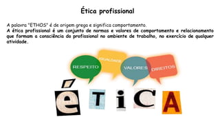 Ética profissional
A palavra "ETHOS" é de origem grega e significa comportamento.
A ética profissional é um conjunto de normas e valores de comportamento e relacionamento
que formam a consciência do profissional no ambiente de trabalho, no exercício de qualquer
atividade.
 