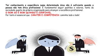 Ter conhecimento e experiência numa determinada área não é suficiente quando a
pessoa não tem ética profissional. É fundamental seguir padrões e valores, tanto da
sociedade quanto da própria organização para alcançar a excelência profissional.
O BOM SÓ É BOM QUANDO É CONFIAVEL.
Por tanto é essencial que CARATER E COMPETENCIA caminhe lado a lado!
 