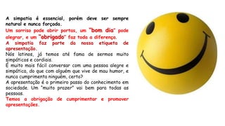 A simpatia é essencial, porém deve ser sempre
natural e nunca forçada.
Um sorriso pode abrir portas, um “bom dia” pode
alegrar, e um “obrigado” faz toda a diferença.
A simpatia faz parte da nossa etiqueta de
apresentação.
Nós latinos, já temos até fama de sermos muito
simpáticos e cordiais.
É muito mais fácil conversar com uma pessoa alegre e
simpática, do que com alguém que vive de mau humor, e
nunca cumprimenta ninguém, certo?
A apresentação é o primeiro passo do conhecimento em
sociedade. Um “muito prazer” vai bem para todas as
pessoas.
Temos a obrigação de cumprimentar e promover
apresentações.
 