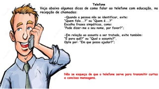 -Quando a pessoa não se identificar, evite:
“Quem fala...?” ou “Quem é...?”
Escolha frases simpáticas, como:
“Pode dizer-me o seu nome, por favor?”;
-Em relação ao assunto a ser tratado, evite também:
“É para quê?” ou “Qual o assunto?”.
Opte por: “Em que posso ajudar?”;
Não se esqueça de que o telefone serve para transmitir curtas
e concisas mensagens.
Telefone
Veja abaixo algumas dicas de como falar ao telefone com educação, na
recepção de chamadas:
 