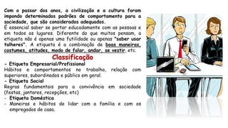 Com o passar dos anos, a civilização e a cultura foram
impondo determinados padrões de comportamento para a
sociedade, que são considerados adequados.
É essencial saber se portar educadamente com as pessoas e
em todos os lugares. Diferente do que muitos pensam, a
etiqueta não é apenas uma futilidade ou apenas "saber usar
talheres". A etiqueta é a combinação de boas maneiras,
costumes, atitudes, modo de falar, andar, se vestir, etc.
Classificação
- Etiqueta Empresarial/Profissional
Hábitos e comportamentos no trabalho, relação com
superiores, subordinados e público em geral.
- Etiqueta Social
Regras fundamentais para a convivência em sociedade
(festas, jantares, recepções, etc)
- Etiqueta Doméstica
- Maneiras e hábitos de lidar com a família e com os
empregados de casa.
 