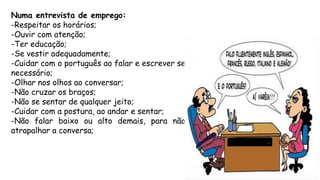 Numa entrevista de emprego:
-Respeitar os horários;
-Ouvir com atenção;
-Ter educação;
-Se vestir adequadamente;
-Cuidar com o português ao falar e escrever se
necessário;
-Olhar nos olhos ao conversar;
-Não cruzar os braços;
-Não se sentar de qualquer jeito;
-Cuidar com a postura, ao andar e sentar;
-Não falar baixo ou alto demais, para não
atrapalhar a conversa;
 