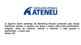 O objetivo deste workshop de Marketing Pessoal promovido pela Escola
Politécnica Ateneu é mostrar aos alunos o básico sobre ética profissional,
etiqueta, dicas de oratória, ensinar a valorizar o lado pessoal e
profissional, e muito mais.
Vamos lá?!
 