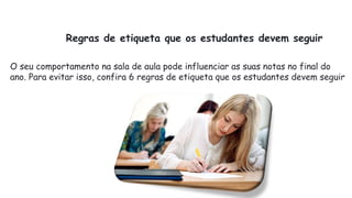 Regras de etiqueta que os estudantes devem seguir
O seu comportamento na sala de aula pode influenciar as suas notas no final do
ano. Para evitar isso, confira 6 regras de etiqueta que os estudantes devem seguir
 