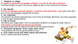 1. Respeitar os colegas
O respeito é importante em qualquer situação, e na sala de aula não é diferente.
Você deve sempre ser gentil com os seus colegas de sala e evitar comentários ofensivos.
2. Ser educado
É falta de educação conversar enquanto o professor está ministrando a aula, assim como não é
bom utilizar uma linguagem inapropriada na escola.
3. Ser organizado
Um ambiente de estudos desorganizado é uma forma de distração. Mantenha a sua mesa organizada
e livre de papeis desnecessários.
4. Não se atrasar
Estudantes que chegam após o início da aula podem atrapalhar os colegas de classe, além de
interromper a continuidade do discurso do professor.
Programe-se para sair de casa em um horário que não causará atrasos.
5. Vestimenta apropriada. Evitar roupas muito curtas.
Principalmente em dias de apresentações em sala.
6. Ficar atento ao que está sendo exposto pelo professor.
Você é o beneficiado neste momento.
 