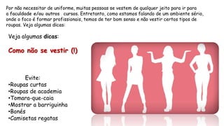 Por não necessitar de uniforme, muitas pessoas se vestem de qualquer jeito para ir para
a faculdade e/ou outros cursos. Entretanto, como estamos falando de um ambiente sério,
onde o foco é formar profissionais, temos de ter bom senso e não vestir certos tipos de
roupas. Veja algumas dicas:
Veja algumas dicas:
Como não se vestir (!)
Evite:
•Roupas curtas
•Roupas de academia
•Tomara-que-caia
•Mostrar a barriguinha
•Bonés
•Camisetas regatas
 