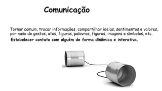 Comunicação
Tornar comum, trocar informações, compartilhar ideias, sentimentos e valores,
por meio de gestos, atos, figuras, palavras, figuras, imagens e símbolos, etc.
Estabelecer contato com alguém de forma dinâmica e interativa.
 