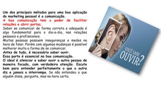 Um dos principais métodos para uma boa aplicação
do marketing pessoal é a comunicação.
A boa comunicação tem o poder de facilitar
relações e abrir portas.
Saber se comunicar de forma correta e adequada é
algo fundamental para o dia-a-dia, nas relações
pessoais e profissionais.
Muitas pessoas possuem inseguranças e medos na
hora de falar. Porém com algumas mudanças é possível
melhorar muito a forma de se comunicar.
Antes de tudo, é necessário saber ouvir.
Essa parte é essencial na boa comunicação.
O ideal é silenciar e saber ouvir a outra pessoa de
maneira focada, com verdadeira atenção. Escute
bem para entender perfeitamente o que o outro
diz e jamais o interrompa. Se não entendeu o que
alguém disse, pergunte, mas na hora certa.
 