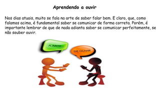 Aprendendo a ouvir
Nos dias atuais, muito se fala na arte de saber falar bem. E claro, que, como
falamos acima, é fundamental saber se comunicar de forma correta. Porém, é
importante lembrar de que de nada adianta saber se comunicar perfeitamente, se
não souber ouvir.
 