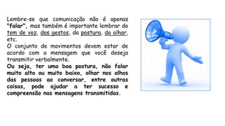 Lembre-se que comunicação não é apenas
"falar", mas também é importante lembrar do
tom de voz, dos gestos, da postura, do olhar,
etc.
O conjunto de movimentos devem estar de
acordo com a mensagem que você deseja
transmitir verbalmente.
Ou seja, ter uma boa postura, não falar
muito alto ou muito baixo, olhar nos olhos
das pessoas ao conversar, entre outras
coisas, pode ajudar a ter sucesso e
compreensão nas mensagens transmitidas.
 