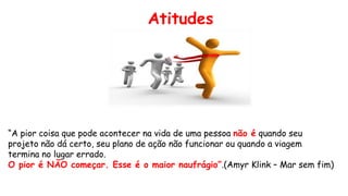“A pior coisa que pode acontecer na vida de uma pessoa não é quando seu
projeto não dá certo, seu plano de ação não funcionar ou quando a viagem
termina no lugar errado.
O pior é NÃO começar. Esse é o maior naufrágio”.(Amyr Klink – Mar sem fim)
Atitudes
 