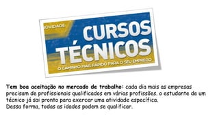 Tem boa aceitação no mercado de trabalho: cada dia mais as empresas
precisam de profissionais qualificados em várias profissões. o estudante de um
técnico já sai pronto para exercer uma atividade específica.
Dessa forma, todas as idades podem se qualificar.
 