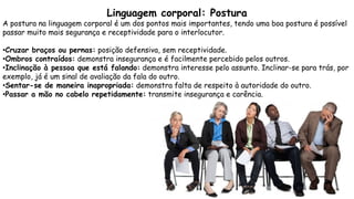 Linguagem corporal: Postura
A postura na linguagem corporal é um dos pontos mais importantes, tendo uma boa postura é possível
passar muito mais segurança e receptividade para o interlocutor.
•Cruzar braços ou pernas: posição defensiva, sem receptividade.
•Ombros contraídos: demonstra insegurança e é facilmente percebido pelos outros.
•Inclinação à pessoa que está falando: demonstra interesse pelo assunto. Inclinar-se para trás, por
exemplo, já é um sinal de avaliação da fala do outro.
•Sentar-se de maneira inapropriada: demonstra falta de respeito à autoridade do outro.
•Passar a mão no cabelo repetidamente: transmite insegurança e carência.
 