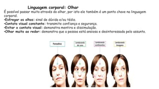 Linguagem corporal: Olhar
É possível passar muito através do olhar, por isto ele também é um ponto chave na linguagem
corporal.
•Esfregar os olhos: sinal de dúvida e/ou tédio.
•Contato visual constante: transmite confiança e segurança.
•Evitar o contato visual: demonstra mentira e dissimulação.
•Olhar muito ao redor: demonstra que a pessoa está ansiosa e desinteressada pelo assunto.
 