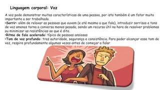 Linguagem corporal: Voz
A voz pode demonstrar muitas características de uma pessoa, por isto também é um fator muito
importante a ser trabalhado.
•Sorrir: além de relaxar as pessoas que ouvem (e até mesmo a que fala), introduzir sorrisos e tons
de voz amenos torna a conversa menos pesada, sendo um recurso útil na hora de resolver problemas
ou minimizar as resistências ao que é dito.
•Ritmo de fala acelerado: típico de pessoas ansiosas
•Tom de voz profundo: traz autoridade, segurança e consistência. Para poder alcançar esse tom de
voz, respire profundamente algumas vezes antes de começar a falar
 