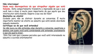 Não interrompa!
Nada mais desrespeitoso do que atrapalhar alguém que está
falando. Este comportamento transmite a impressão de que o que
você tem a dizer é muito mais importante do que aquilo que seu
interlocutor está dizendo. Espere a sua vez de falar!
Mantenha-se atento!
Cuidado para não se distrair durante as conversas. É muito
importante manter-se atento ao assunto que está sendo abordado
naquele momento.
Certifique-se de que você entendeu!
Se não ouviu ou não entendeu algo durante a conversa, questione a
pessoa com quem você está conversando até entender exatamente
o que ela queria dizer.
Isto faz com que a pessoa perceba que você está interessado no
assunto e ouvindo atentamente!
 