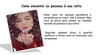 Como encantar as pessoas à sua volta
Nada como ter pessoas agradáveis e
carismáticas ao redor, não é mesmo? Mas
você já parou para pensar se também
encanta as pessoas à sua volta?
Seguindo algumas dicas, é possível
melhorar a forma como se relacionar com
as pessoas.
 