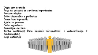 Ouça com atenção
Faça as pessoas se sentirem importantes
Procure elogiar
Evite discussões e polêmicas
Cause boa impressão
Ajude as pessoas
Saiba agradecer
Comunique-se bem
Tenha confiança( Para pessoas carismáticas, a autoconfiança é
fundamental.)
Seja autêntico
 