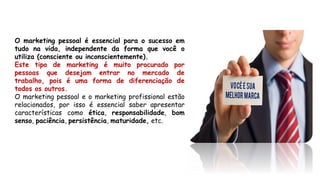 O marketing pessoal é essencial para o sucesso em
tudo na vida, independente da forma que você o
utiliza (consciente ou inconscientemente).
Este tipo de marketing é muito procurado por
pessoas que desejam entrar no mercado de
trabalho, pois é uma forma de diferenciação de
todos os outros.
O marketing pessoal e o marketing profissional estão
relacionados, por isso é essencial saber apresentar
características como ética, responsabilidade, bom
senso, paciência, persistência, maturidade, etc.
 