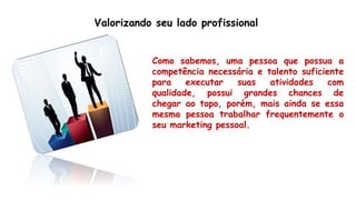 Valorizando seu lado profissional
Como sabemos, uma pessoa que possua a
competência necessária e talento suficiente
para executar suas atividades com
qualidade, possui grandes chances de
chegar ao topo, porém, mais ainda se essa
mesma pessoa trabalhar frequentemente o
seu marketing pessoal.
 