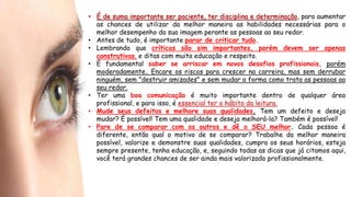• É de suma importante ser paciente, ter disciplina e determinação, para aumentar
as chances de utilizar da melhor maneira as habilidades necessárias para o
melhor desempenho da sua imagem perante as pessoas ao seu redor.
• Antes de tudo, é importante parar de criticar tudo.
• Lembrando que críticas são sim importantes, porém devem ser apenas
construtivas, e ditas com muita educação e respeito.
• É fundamental saber se arriscar em novos desafios profissionais, porém
moderadamente. Encare os riscos para crescer na carreira, mas sem derrubar
ninguém, sem "destruir amizades" e sem mudar a forma como trata as pessoas ao
seu redor.
• Ter uma boa comunicação é muito importante dentro de qualquer área
profissional, e para isso, é essencial ter o hábito da leitura.
• Mude seus defeitos e melhore suas qualidades. Tem um defeito e deseja
mudar? É possível! Tem uma qualidade e deseja melhorá-la? Também é possível!
• Pare de se comparar com os outros e dê o SEU melhor. Cada pessoa é
diferente, então qual o motivo de se comparar? Trabalhe da melhor maneira
possível, valorize e demonstre suas qualidades, cumpra os seus horários, esteja
sempre presente, tenha educação, e, seguindo todas as dicas que já citamos aqui,
você terá grandes chances de ser ainda mais valorizado profissionalmente.
 