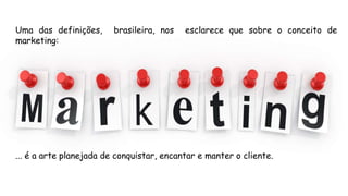 Uma das definições, brasileira, nos esclarece que sobre o conceito de
marketing:
... é a arte planejada de conquistar, encantar e manter o cliente.
 