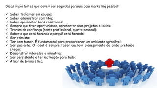 Dicas importantes que devem ser seguidas para um bom marketing pessoal:
 Saber trabalhar em equipe;
 Saber administrar conflitos;
 Saber apresentar bons resultados;
 Sempre que tiver oportunidade, apresentar seus projetos e ideias;
 Transmitir confiança (tanto profissional, quanto pessoal);
 Saber o que está fazendo e porquê está fazendo;
 Ser otimista;
 Ter bom humor. É fundamental para proporcionar um ambiente agradável;
 Ser paciente. O ideal é sempre fazer um bom planejamento de onde pretende
chegar;
 Demonstrar interesse e iniciativa;
 Ser persistente e ter motivação para tudo;
 Atuar de forma ética;
 
