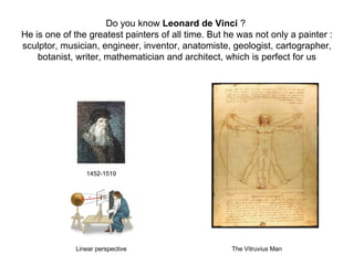 Do you know Leonard de Vinci ?
He is one of the greatest painters of all time. But he was not only a painter :
sculptor, musician, engineer, inventor, anatomiste, geologist, cartographer,
botanist, writer, mathematician and architect, which is perfect for us
1452-1519
Linear perspective The Vitruvius Man
 