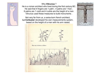 Why Vitruvius ?
He is a roman architect who lived during the first century BC.
He said that 4 fingers are 1 palm ; 4 palms are 1 foot ;
6 palms are 1 cubit and 4 cubits are the height of a man.
Vitruvius used these measures to build monuments .
Not very far from us, a swiss-born french architect,
Le Corbusier developed his own measurements system,
based on the height of a man with his arm raised.
 