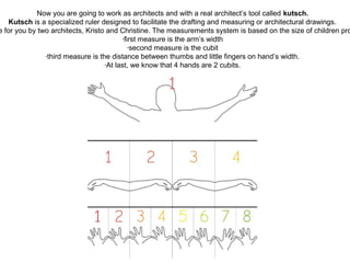 Now you are going to work as architects and with a real architect’s tool called kutsch.
Kutsch is a specialized ruler designed to facilitate the drafting and measuring or architectural drawings.
e for you by two architects, Kristo and Christine. The measurements system is based on the size of children pro
-first measure is the arm’s width
-second measure is the cubit
-third measure is the distance between thumbs and little fingers on hand’s width.
-At last, we know that 4 hands are 2 cubits.
 