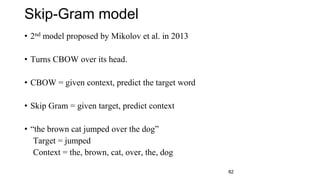 Skip-Gram model
• 2nd model proposed by Mikolov et al. in 2013
• Turns CBOW over its head.
• CBOW = given context, predict...