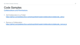 53Box Platform Developer Workshop
• Add Collaborators to a Folder:
https://github.com/jcleblanc/box-workshops/blob/master/collaboration/collaborate_add.js
• Remove a Collaboration:
https://github.com/jcleblanc/box-workshops/blob/master/collaboration/collaborate_remove.js
Code Samples
Collaborations and Permissions
 