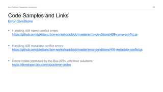 68Box Platform Developer Workshop
• Handling 409 name conflict errors:
https://github.com/jcleblanc/box-workshops/blob/master/error-conditions/409-name-conflict.js
• Handling 409 metadata conflict errors:
https://github.com/jcleblanc/box-workshops/blob/master/error-conditions/409-metadata-conflict.js
• Errors codes produced by the Box APIs, and their solutions:
https://developer.box.com/docs/error-codes
Code Samples and Links
Error Conditions
 