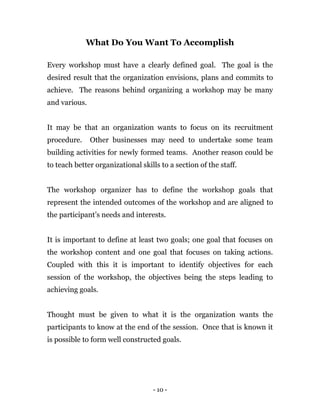 - 10 -
What Do You Want To Accomplish
Every workshop must have a clearly defined goal. The goal is the
desired result that the organization envisions, plans and commits to
achieve. The reasons behind organizing a workshop may be many
and various.
It may be that an organization wants to focus on its recruitment
procedure. Other businesses may need to undertake some team
building activities for newly formed teams. Another reason could be
to teach better organizational skills to a section of the staff.
The workshop organizer has to define the workshop goals that
represent the intended outcomes of the workshop and are aligned to
the participant’s needs and interests.
It is important to define at least two goals; one goal that focuses on
the workshop content and one goal that focuses on taking actions.
Coupled with this it is important to identify objectives for each
session of the workshop, the objectives being the steps leading to
achieving goals.
Thought must be given to what it is the organization wants the
participants to know at the end of the session. Once that is known it
is possible to form well constructed goals.
 