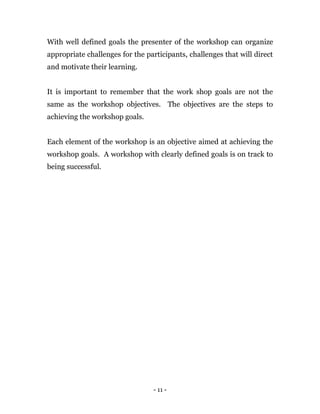 - 11 -
With well defined goals the presenter of the workshop can organize
appropriate challenges for the participants, challenges that will direct
and motivate their learning.
It is important to remember that the work shop goals are not the
same as the workshop objectives. The objectives are the steps to
achieving the workshop goals.
Each element of the workshop is an objective aimed at achieving the
workshop goals. A workshop with clearly defined goals is on track to
being successful.
 