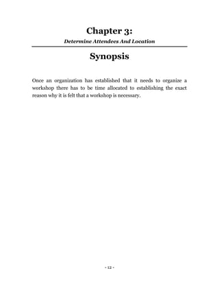 - 12 -
Chapter 3:
Determine Attendees And Location
Synopsis
Once an organization has established that it needs to organize a
workshop there has to be time allocated to establishing the exact
reason why it is felt that a workshop is necessary.
 