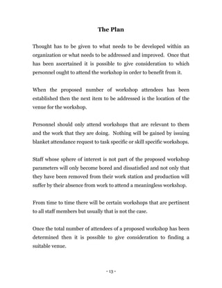 - 13 -
The Plan
Thought has to be given to what needs to be developed within an
organization or what needs to be addressed and improved. Once that
has been ascertained it is possible to give consideration to which
personnel ought to attend the workshop in order to benefit from it.
When the proposed number of workshop attendees has been
established then the next item to be addressed is the location of the
venue for the workshop.
Personnel should only attend workshops that are relevant to them
and the work that they are doing. Nothing will be gained by issuing
blanket attendance request to task specific or skill specific workshops.
Staff whose sphere of interest is not part of the proposed workshop
parameters will only become bored and dissatisfied and not only that
they have been removed from their work station and production will
suffer by their absence from work to attend a meaningless workshop.
From time to time there will be certain workshops that are pertinent
to all staff members but usually that is not the case.
Once the total number of attendees of a proposed workshop has been
determined then it is possible to give consideration to finding a
suitable venue.
 