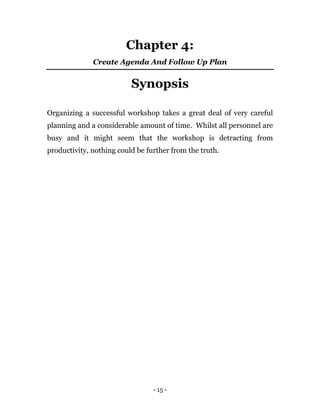 - 15 -
Chapter 4:
Create Agenda And Follow Up Plan
Synopsis
Organizing a successful workshop takes a great deal of very careful
planning and a considerable amount of time. Whilst all personnel are
busy and it might seem that the workshop is detracting from
productivity, nothing could be further from the truth.
 
