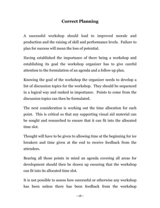- 16 -
Correct Planning
A successful workshop should lead to improved morale and
production and the raising of skill and performance levels. Failure to
plan for success will mean the loss of potential.
Having established the importance of there being a workshop and
establishing its goal the workshop organizer has to give careful
attention to the formulation of an agenda and a follow up plan.
Knowing the goal of the workshop the organizer needs to develop a
list of discussion topics for the workshop. They should be sequenced
in a logical way and ranked in importance. Points to come from the
discussion topics can then be formulated.
The next consideration is working out the time allocation for each
point. This is critical so that any supporting visual aid material can
be sought and researched to ensure that it can fit into the allocated
time slot.
Thought will have to be given to allowing time at the beginning for ice
breakers and time given at the end to receive feedback from the
attendees.
Bearing all those points in mind an agenda covering all areas for
development should then be drawn up ensuring that the workshop
can fit into its allocated time slot.
It is not possible to assess how successful or otherwise any workshop
has been unless there has been feedback from the workshop
 