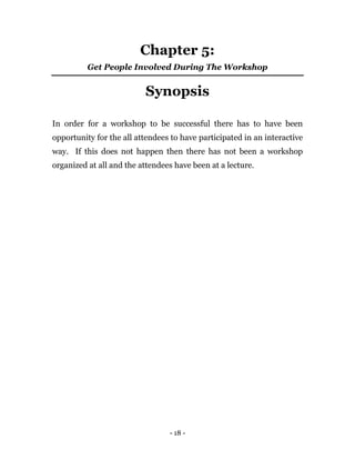 - 18 -
Chapter 5:
Get People Involved During The Workshop
Synopsis
In order for a workshop to be successful there has to have been
opportunity for the all attendees to have participated in an interactive
way. If this does not happen then there has not been a workshop
organized at all and the attendees have been at a lecture.
 
