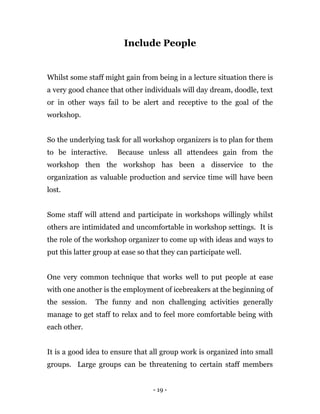 - 19 -
Include People
Whilst some staff might gain from being in a lecture situation there is
a very good chance that other individuals will day dream, doodle, text
or in other ways fail to be alert and receptive to the goal of the
workshop.
So the underlying task for all workshop organizers is to plan for them
to be interactive. Because unless all attendees gain from the
workshop then the workshop has been a disservice to the
organization as valuable production and service time will have been
lost.
Some staff will attend and participate in workshops willingly whilst
others are intimidated and uncomfortable in workshop settings. It is
the role of the workshop organizer to come up with ideas and ways to
put this latter group at ease so that they can participate well.
One very common technique that works well to put people at ease
with one another is the employment of icebreakers at the beginning of
the session. The funny and non challenging activities generally
manage to get staff to relax and to feel more comfortable being with
each other.
It is a good idea to ensure that all group work is organized into small
groups. Large groups can be threatening to certain staff members
 