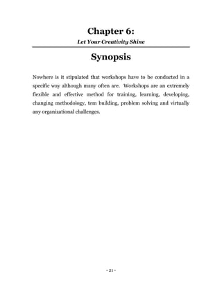 - 21 -
Chapter 6:
Let Your Creativity Shine
Synopsis
Nowhere is it stipulated that workshops have to be conducted in a
specific way although many often are. Workshops are an extremely
flexible and effective method for training, learning, developing,
changing methodology, tem building, problem solving and virtually
any organizational challenges.
 