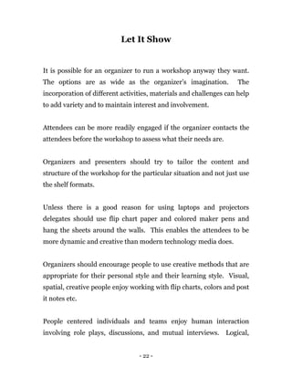 - 22 -
Let It Show
It is possible for an organizer to run a workshop anyway they want.
The options are as wide as the organizer’s imagination. The
incorporation of different activities, materials and challenges can help
to add variety and to maintain interest and involvement.
Attendees can be more readily engaged if the organizer contacts the
attendees before the workshop to assess what their needs are.
Organizers and presenters should try to tailor the content and
structure of the workshop for the particular situation and not just use
the shelf formats.
Unless there is a good reason for using laptops and projectors
delegates should use flip chart paper and colored maker pens and
hang the sheets around the walls. This enables the attendees to be
more dynamic and creative than modern technology media does.
Organizers should encourage people to use creative methods that are
appropriate for their personal style and their learning style. Visual,
spatial, creative people enjoy working with flip charts, colors and post
it notes etc.
People centered individuals and teams enjoy human interaction
involving role plays, discussions, and mutual interviews. Logical,
 