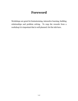 - 4 -
Foreword
Workshops are great for brainstorming, interactive learning, building
relationships and problem solving. To reap the rewards from a
workshop it is important that is well planned. Get the info here.
 