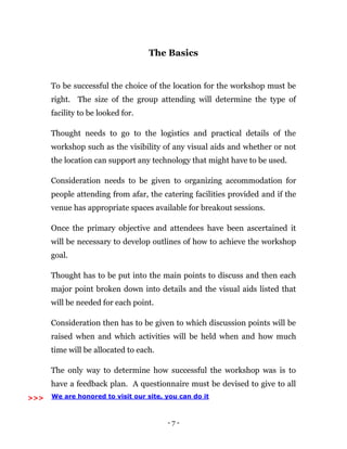 - 7 -
The Basics
To be successful the choice of the location for the workshop must be
right. The size of the group attending will determine the type of
facility to be looked for.
Thought needs to go to the logistics and practical details of the
workshop such as the visibility of any visual aids and whether or not
the location can support any technology that might have to be used.
Consideration needs to be given to organizing accommodation for
people attending from afar, the catering facilities provided and if the
venue has appropriate spaces available for breakout sessions.
Once the primary objective and attendees have been ascertained it
will be necessary to develop outlines of how to achieve the workshop
goal.
Thought has to be put into the main points to discuss and then each
major point broken down into details and the visual aids listed that
will be needed for each point.
Consideration then has to be given to which discussion points will be
raised when and which activities will be held when and how much
time will be allocated to each.
The only way to determine how successful the workshop was is to
have a feedback plan. A questionnaire must be devised to give to all
We are honored to visit our site, you can do it>>>
 