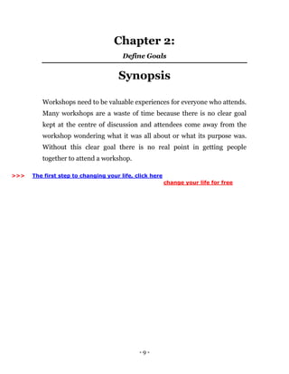 - 9 -
Chapter 2:
Define Goals
Synopsis
Workshops need to be valuable experiences for everyone who attends.
Many workshops are a waste of time because there is no clear goal
kept at the centre of discussion and attendees come away from the
workshop wondering what it was all about or what its purpose was.
Without this clear goal there is no real point in getting people
together to attend a workshop.
>>> The first step to changing your life, click here
change your life for free
 