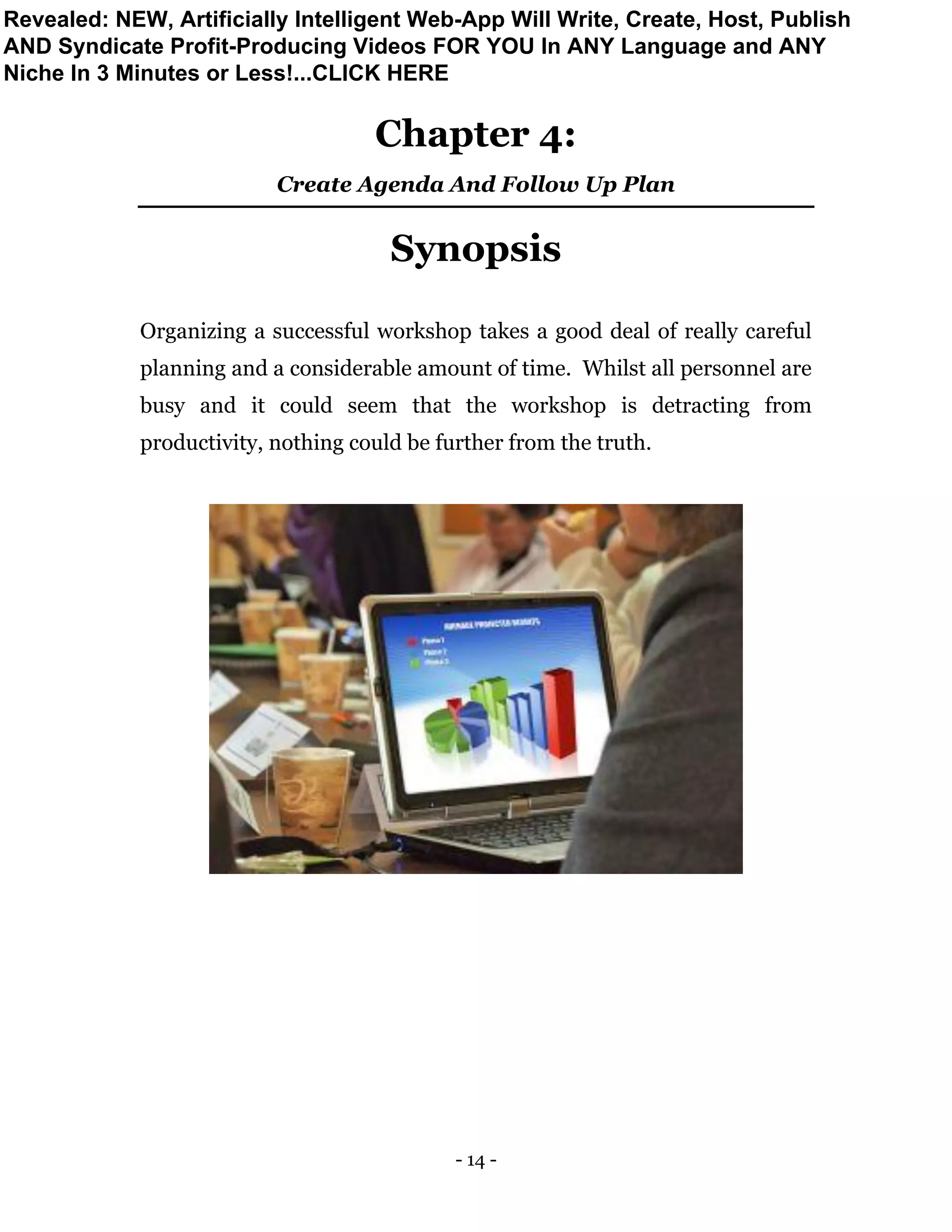 - 14 -
Chapter 4:
Create Agenda And Follow Up Plan
Synopsis
Organizing a successful workshop takes a good deal of really careful
planning and a considerable amount of time. Whilst all personnel are
busy and it could seem that the workshop is detracting from
productivity, nothing could be further from the truth.
Revealed: NEW, Artificially Intelligent Web-App Will Write, Create, Host, Publish
AND Syndicate Profit-Producing Videos FOR YOU In ANY Language and ANY
Niche In 3 Minutes or Less!...CLICK HERE
 