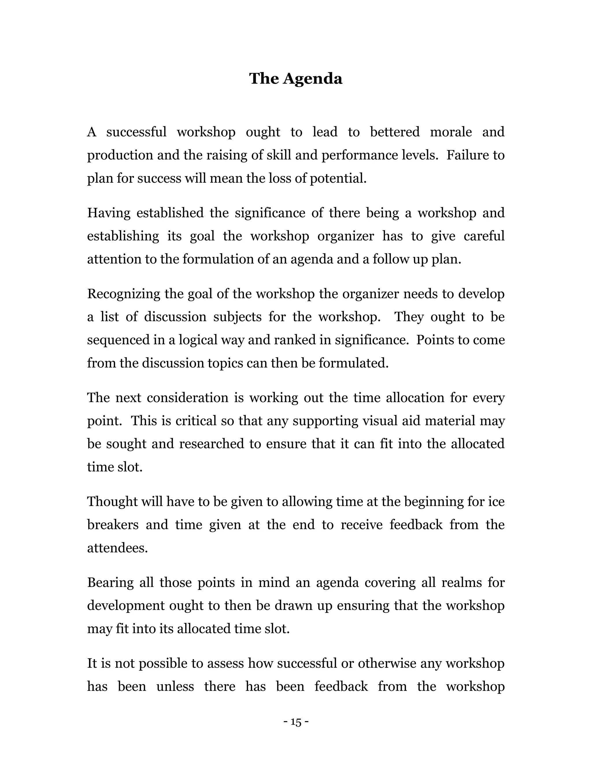 - 15 -
The Agenda
A successful workshop ought to lead to bettered morale and
production and the raising of skill and performance levels. Failure to
plan for success will mean the loss of potential.
Having established the significance of there being a workshop and
establishing its goal the workshop organizer has to give careful
attention to the formulation of an agenda and a follow up plan.
Recognizing the goal of the workshop the organizer needs to develop
a list of discussion subjects for the workshop. They ought to be
sequenced in a logical way and ranked in significance. Points to come
from the discussion topics can then be formulated.
The next consideration is working out the time allocation for every
point. This is critical so that any supporting visual aid material may
be sought and researched to ensure that it can fit into the allocated
time slot.
Thought will have to be given to allowing time at the beginning for ice
breakers and time given at the end to receive feedback from the
attendees.
Bearing all those points in mind an agenda covering all realms for
development ought to then be drawn up ensuring that the workshop
may fit into its allocated time slot.
It is not possible to assess how successful or otherwise any workshop
has been unless there has been feedback from the workshop
 